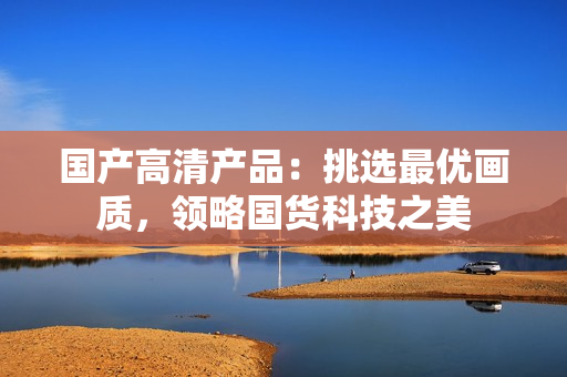 國產(chǎn)高清產(chǎn)品：挑選最優(yōu)畫質(zhì)，領(lǐng)略國貨科技之美