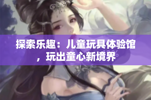 探索樂趣：兒童玩具體驗(yàn)館，玩出童心新境界