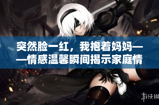 突然臉一紅，我抱著媽媽——情感溫馨瞬間揭示家庭情感。