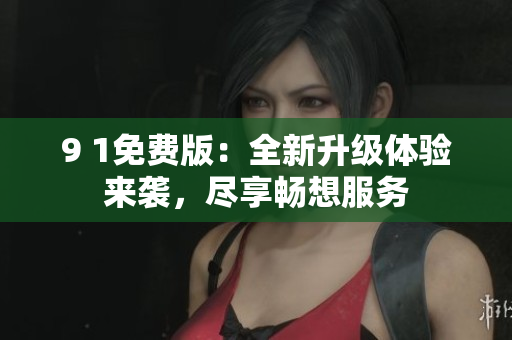 9 1免費(fèi)版：全新升級(jí)體驗(yàn)來(lái)襲，盡享暢想服務(wù)