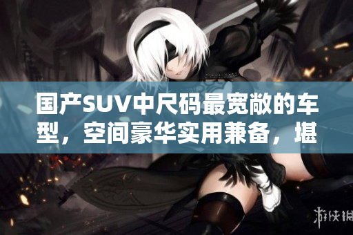 國產SUV中尺碼最寬敞的車型，空間豪華實用兼?zhèn)?，堪稱家庭出行的不二之選！