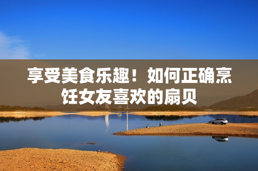 享受美食樂趣！如何正確烹飪女友喜歡的扇貝