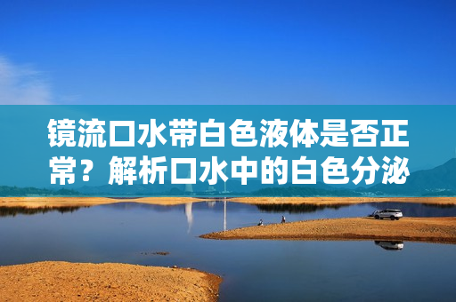 鏡流口水帶白色液體是否正常？解析口水中的白色分泌物