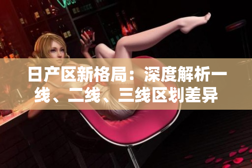 日產(chǎn)區(qū)新格局：深度解析一線、二線、三線區(qū)劃差異