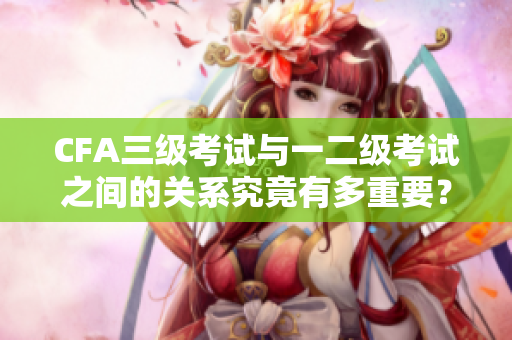CFA三級(jí)考試與一二級(jí)考試之間的關(guān)系究竟有多重要？