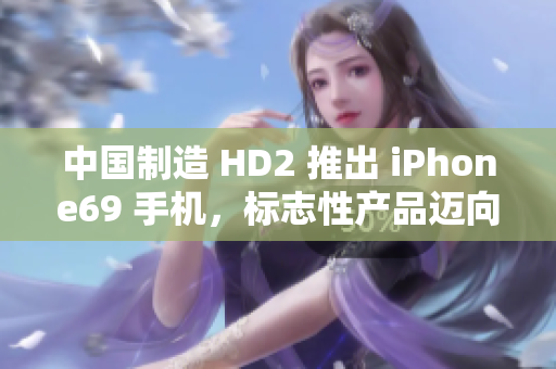 中國(guó)制造 HD2 推出 iPhone69 手機(jī)，標(biāo)志性產(chǎn)品邁向成熟市場(chǎng)