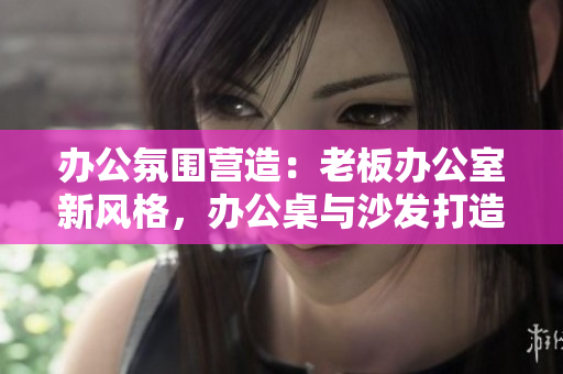 辦公氛圍營造：老板辦公室新風(fēng)格，辦公桌與沙發(fā)打造舒適工作空間