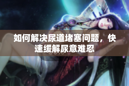 如何解決尿道堵塞問題，快速緩解尿意難忍