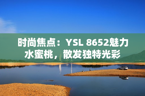 時尚焦點：YSL 8652魅力水蜜桃，散發(fā)獨特光彩