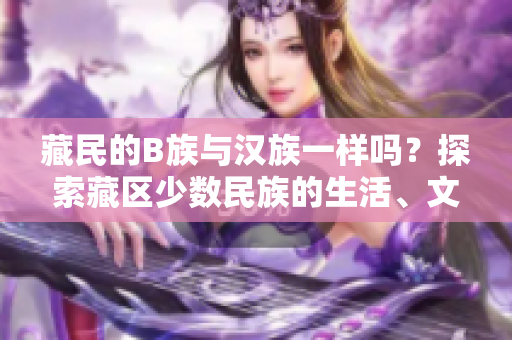藏民的B族與漢族一樣嗎？探索藏區(qū)少數(shù)民族的生活、文化及社會(huì)角色