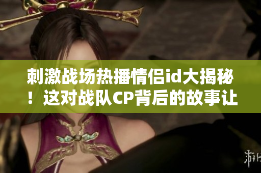 刺激戰(zhàn)場熱播情侶id大揭秘！這對戰(zhàn)隊CP背后的故事讓人感動落淚