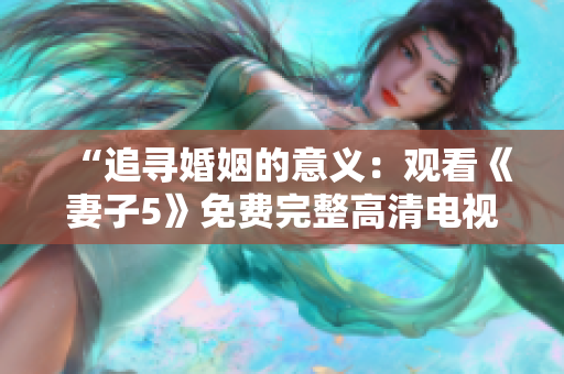 “追尋婚姻的意義：觀看《妻子5》免費完整高清電視劇，體驗情感之旅！”