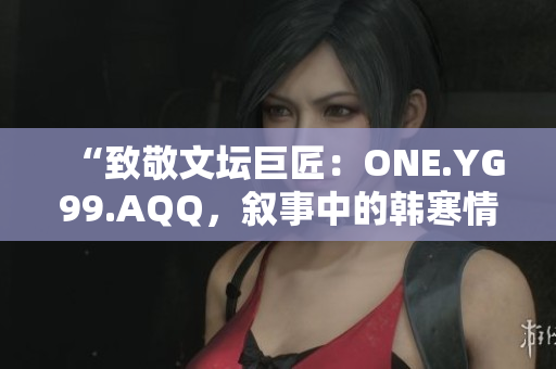 “致敬文壇巨匠：ONE.YG99.AQQ，敘事中的韓寒情懷”