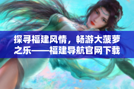 探尋福建風(fēng)情，暢游大菠蘿之樂——福建導(dǎo)航官網(wǎng)下載全攻略