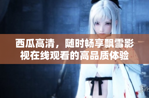 西瓜高清，隨時暢享飄雪影視在線觀看的高品質(zhì)體驗