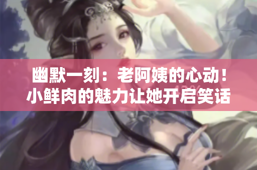 幽默一刻：老阿姨的心動！小鮮肉的魅力讓她開啟笑話模式