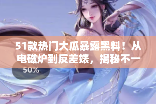 51款熱門大瓜暴露黑料！從電磁爐到反差婊，揭秘不一樣的故事