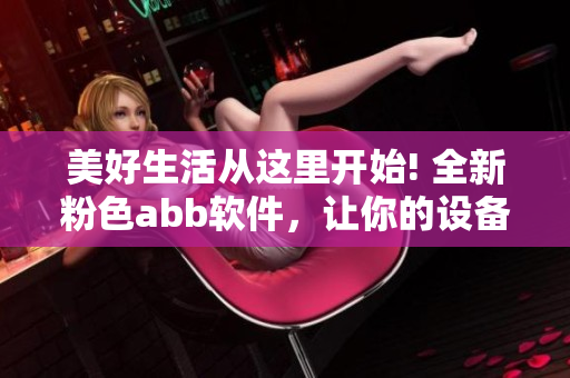 美好生活從這里開始! 全新粉色abb軟件，讓你的設(shè)備更精彩!