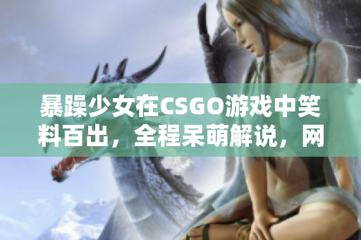 暴躁少女在CSGO游戲中笑料百出，全程呆萌解說，網(wǎng)友直呼“太逗”
