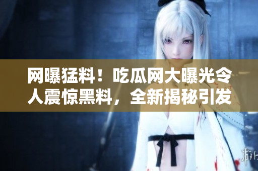 網(wǎng)曝猛料！吃瓜網(wǎng)大曝光令人震驚黑料，全新揭秘引發(fā)熱議