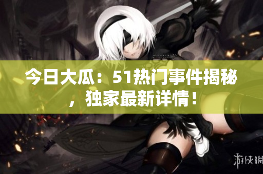 今日大瓜：51熱門(mén)事件揭秘，獨(dú)家最新詳情！