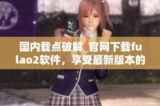 國(guó)內(nèi)載點(diǎn)破解  官網(wǎng)下載fulao2軟件，享受最新版本的無(wú)限暢玩