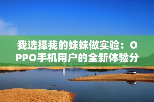 我選擇我的妹妹做實(shí)驗(yàn)：OPPO手機(jī)用戶的全新體驗(yàn)分享