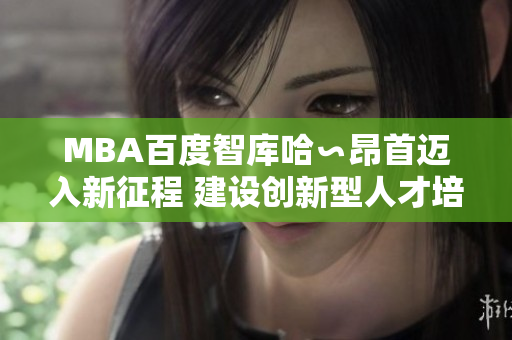 MBA百度智庫哈∽昂首邁入新征程 建設(shè)創(chuàng)新型人才培養(yǎng)生態(tài)，實現(xiàn)綜合素質(zhì)提升