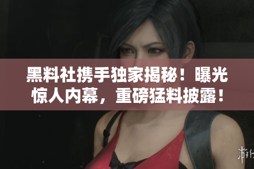 黑料社攜手獨家揭秘！曝光驚人內(nèi)幕，重磅猛料披露！