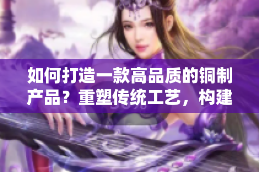 如何打造一款高品質(zhì)的銅制產(chǎn)品？重塑傳統(tǒng)工藝，構(gòu)建現(xiàn)代設(shè)計。