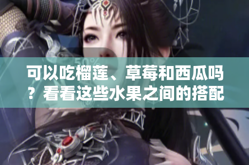 可以吃榴蓮、草莓和西瓜嗎？看看這些水果之間的搭配是否安全或有益身體健康