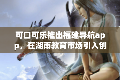 可口可樂推出福建導航app，在湖南教育市場引入創(chuàng)新力 