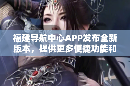 福建導(dǎo)航中心APP發(fā)布全新版本，提供更多便捷功能和個性化服務(wù)