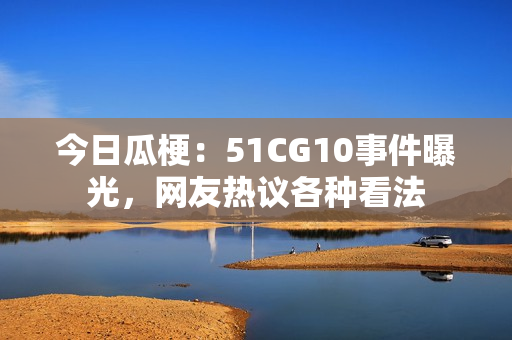 今日瓜梗：51CG10事件曝光，網(wǎng)友熱議各種看法