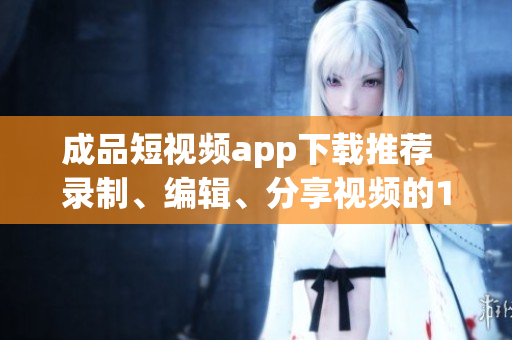 成品短視頻app下載推薦  錄制、編輯、分享視頻的10款熱門軟件