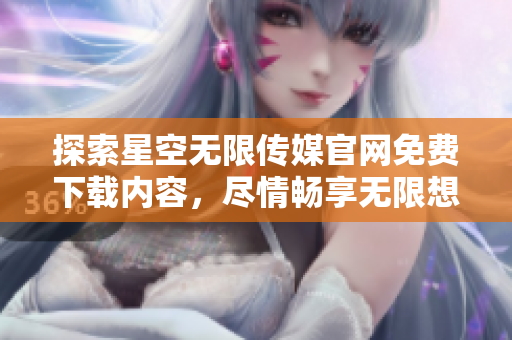 探索星空無限傳媒官網(wǎng)免費(fèi)下載內(nèi)容，盡情暢享無限想象力
