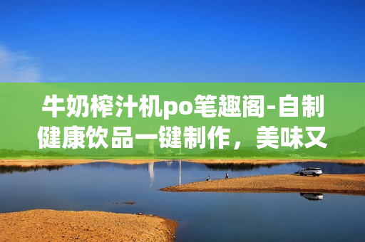 牛奶榨汁機(jī)po筆趣閣-自制健康飲品一鍵制作，美味又營養(yǎng)