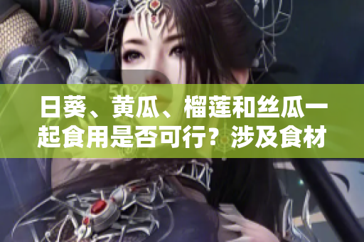 日葵、黃瓜、榴蓮和絲瓜一起食用是否可行？涉及食材搭配的探討