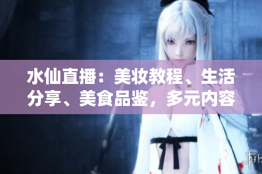 水仙直播：美妝教程、生活分享、美食品鑒，多元內(nèi)容直播平臺