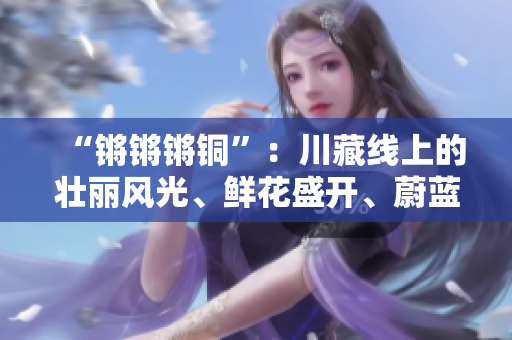 “鏘鏘鏘銅”：川藏線上的壯麗風光、鮮花盛開、蔚藍的天空以及綿延的雪山是不可錯過的。