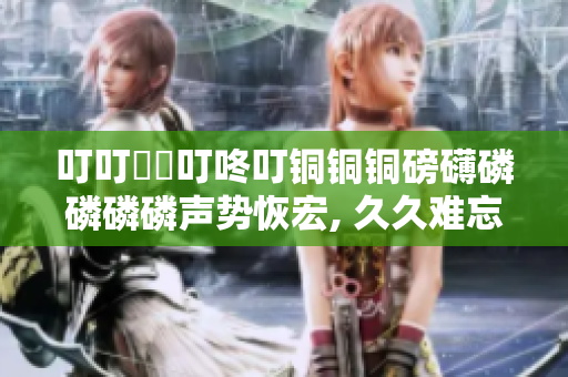 叮叮噹噹叮咚叮銅銅銅磅礴磷磷磷磷聲勢恢宏, 久久難忘，力贊推薦