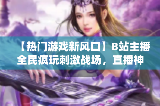 【熱門游戲新風(fēng)口】B站主播全民瘋玩刺激戰(zhàn)場，直播神仙打架不停歇