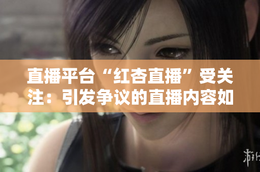 直播平臺“紅杏直播”受關(guān)注：引發(fā)爭議的直播內(nèi)容如何影響青少年成長？