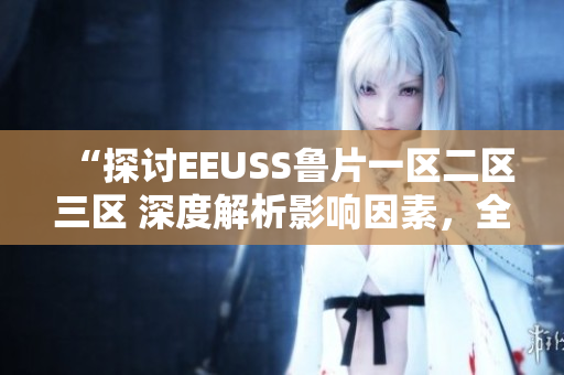 “探討EEUSS魯片一區(qū)二區(qū)三區(qū) 深度解析影響因素，全面觀察發(fā)展趨勢”