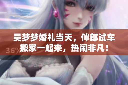 吳夢(mèng)夢(mèng)婚禮當(dāng)天，伴郎試車搬家一起來(lái)，熱鬧非凡！