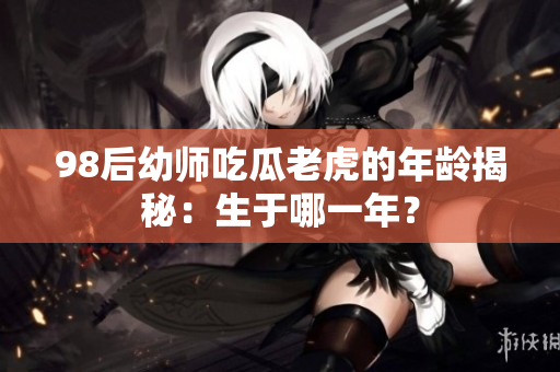 98后幼師吃瓜老虎的年齡揭秘：生于哪一年？