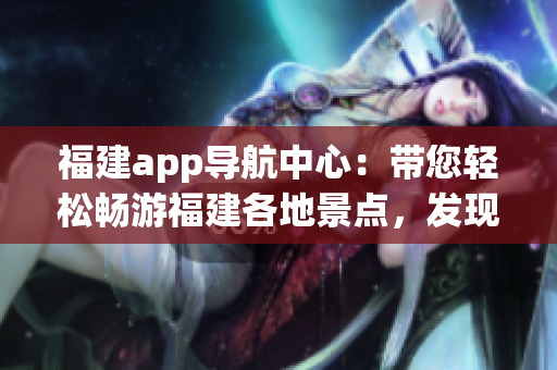 福建app導航中心：帶您輕松暢游福建各地景點，發(fā)現(xiàn)最新旅游資訊