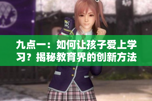 九點(diǎn)一：如何讓孩子愛上學(xué)習(xí)？揭秘教育界的創(chuàng)新方法