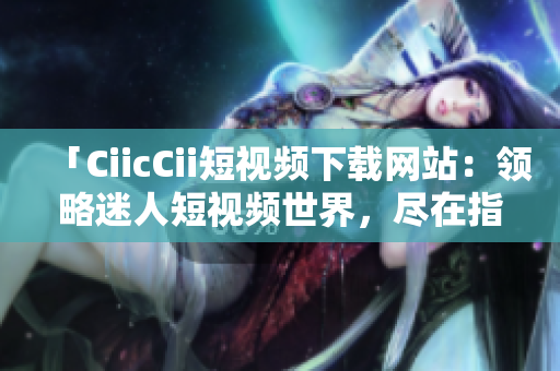 「CiicCii短視頻下載網(wǎng)站：領(lǐng)略迷人短視頻世界，盡在指尖間」