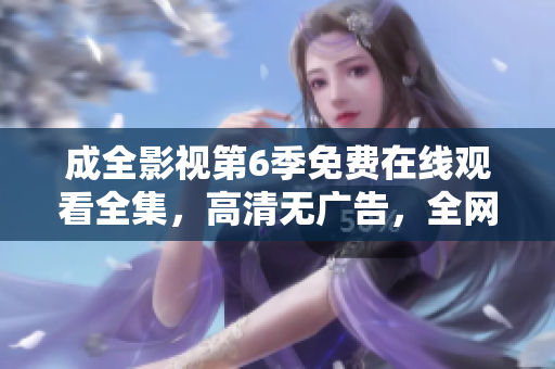 成全影視第6季免費(fèi)在線觀看全集，高清無(wú)廣告，全網(wǎng)獨(dú)播超清畫(huà)質(zhì)更新快，值得收藏!